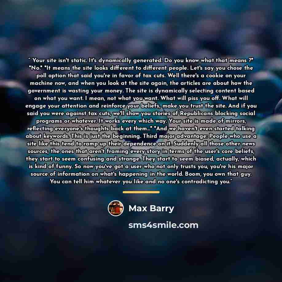 “Your site isn't static. It's dynamically generated. Do you know what that means ?" "No." "It means the site looks different to different people. Let's say you chose the poll option that said you're in favor of tax cuts. Well there's a cookie on your machine now, and when you look at the site…” quote by Max Barry