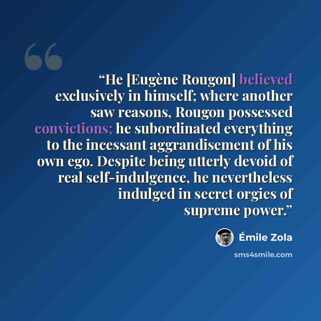 “He [Eugène Rougon] believed exclusively in himself; where another saw reasons, Rougon possessed convictions; he subordinated everything to the incessant aggrandisement of his own ego. Despite being utterly devoid of real self-indulgence, he nevertheless indulged in secret orgies of supreme power.” quote by Émile Zola
