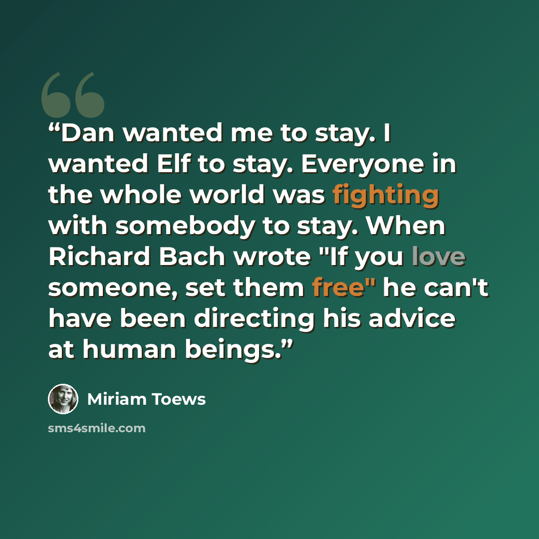 “Dan wanted me to stay. I wanted Elf to stay. Everyone in the whole world was fighting with somebody to stay. When Richard Bach wrote "If you love someone, set them free" he can't have been directing his advice at human beings.” quote by Miriam Toews