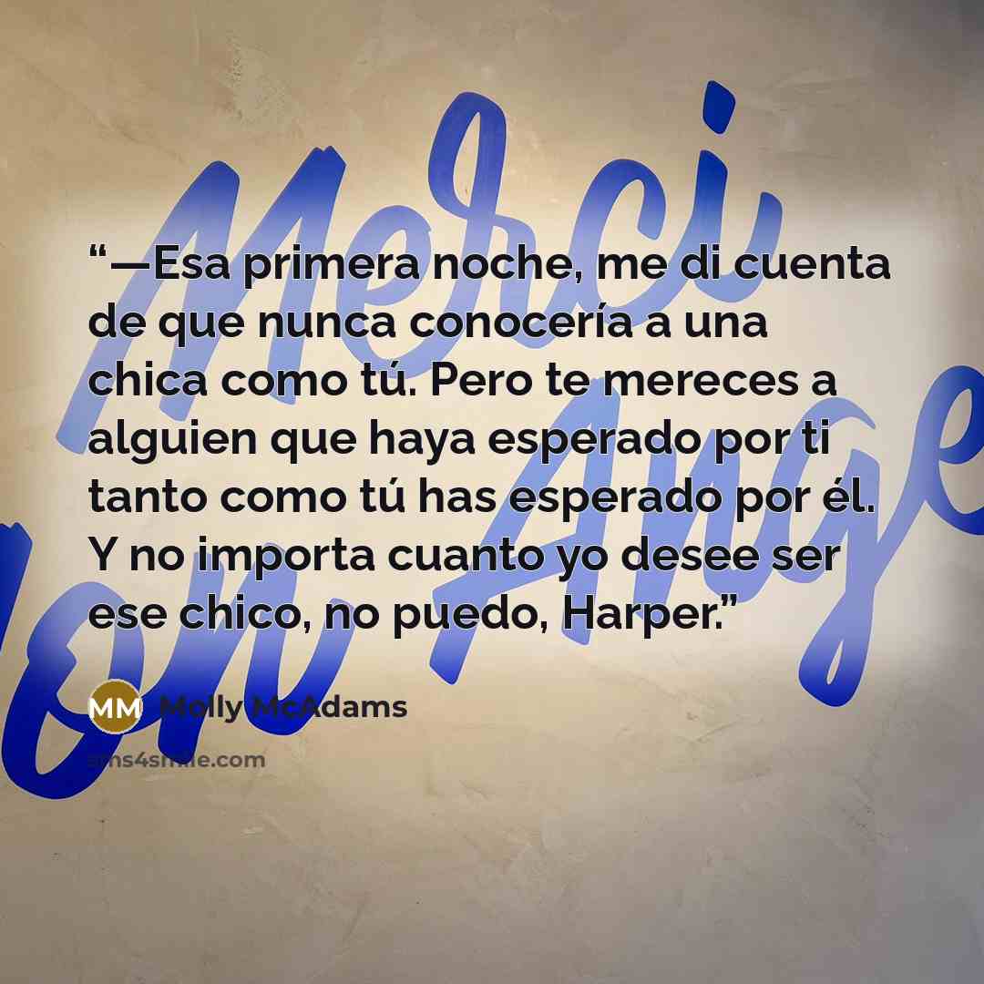 “—Esa primera noche, me di cuenta de que nunca conocería a una chica como tú. Pero te mereces a alguien que haya esperado por ti tanto como tú has esperado por él. Y no importa cuanto yo desee ser ese chico, no puedo, Harper.” quote by Molly McAdams
