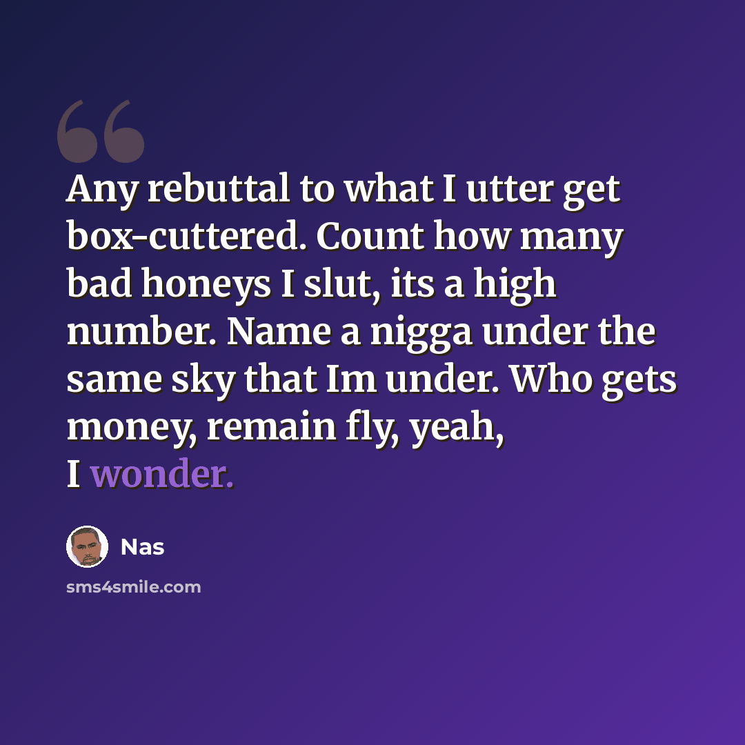 “Any rebuttal to what I utter get box-cuttered. Count how many bad honeys I slut, its a high number. Name a nigga under the same sky that Im under. Who gets money, remain fly, yeah, I wonder.” quote by Nas