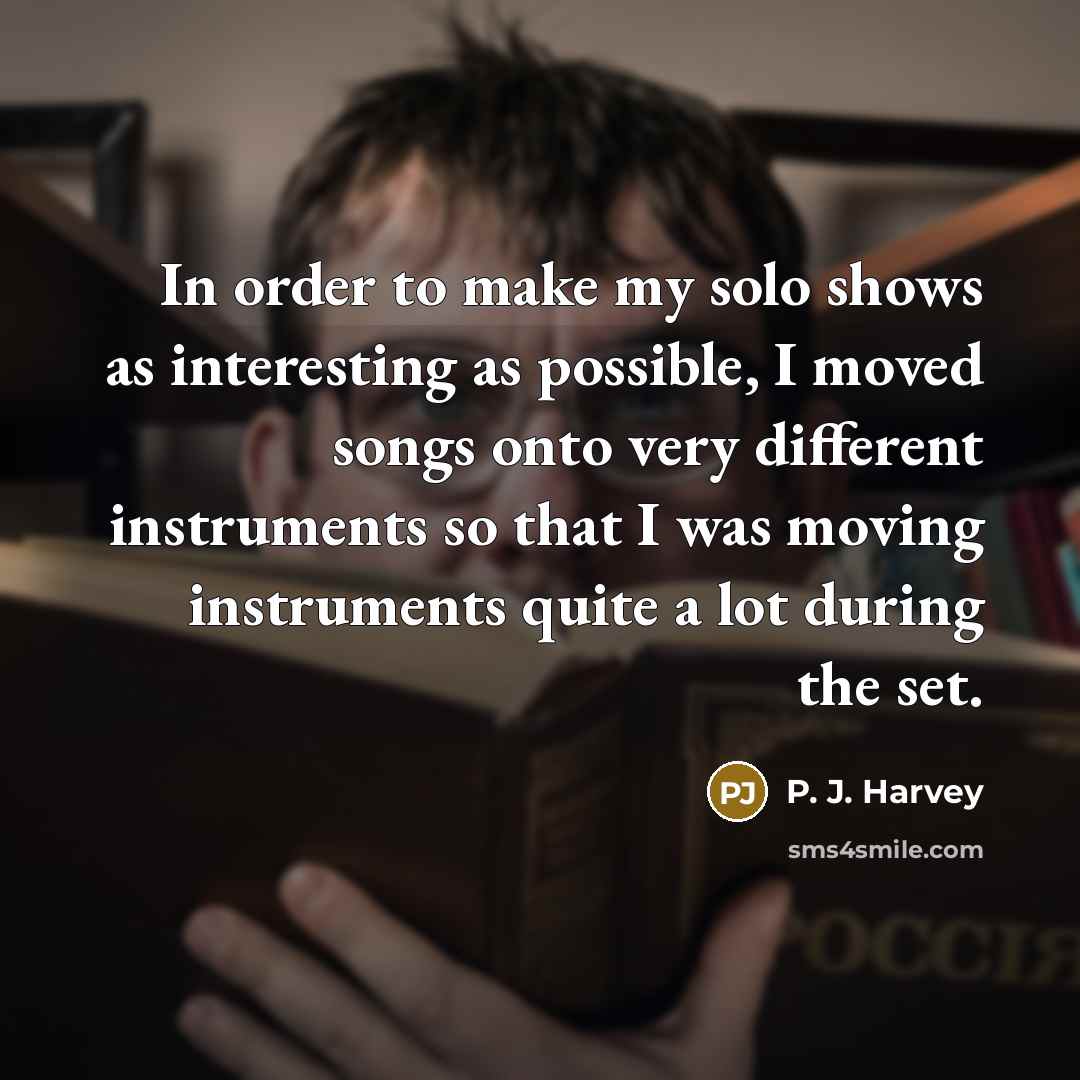 “In order to make my solo shows as interesting as possible, I moved songs onto very different instruments so that I was moving instruments quite a lot during the set.” quote by P. J. Harvey