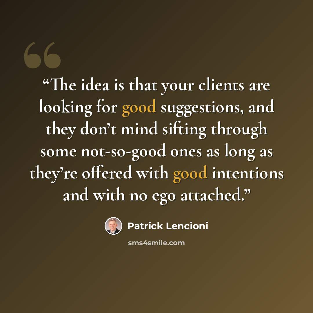 “The idea is that your clients are looking for good suggestions, and they don’t mind sifting through some not-so-good ones as long as they’re offered with good intentions and with no ego attached.” quote by Patrick Lencioni