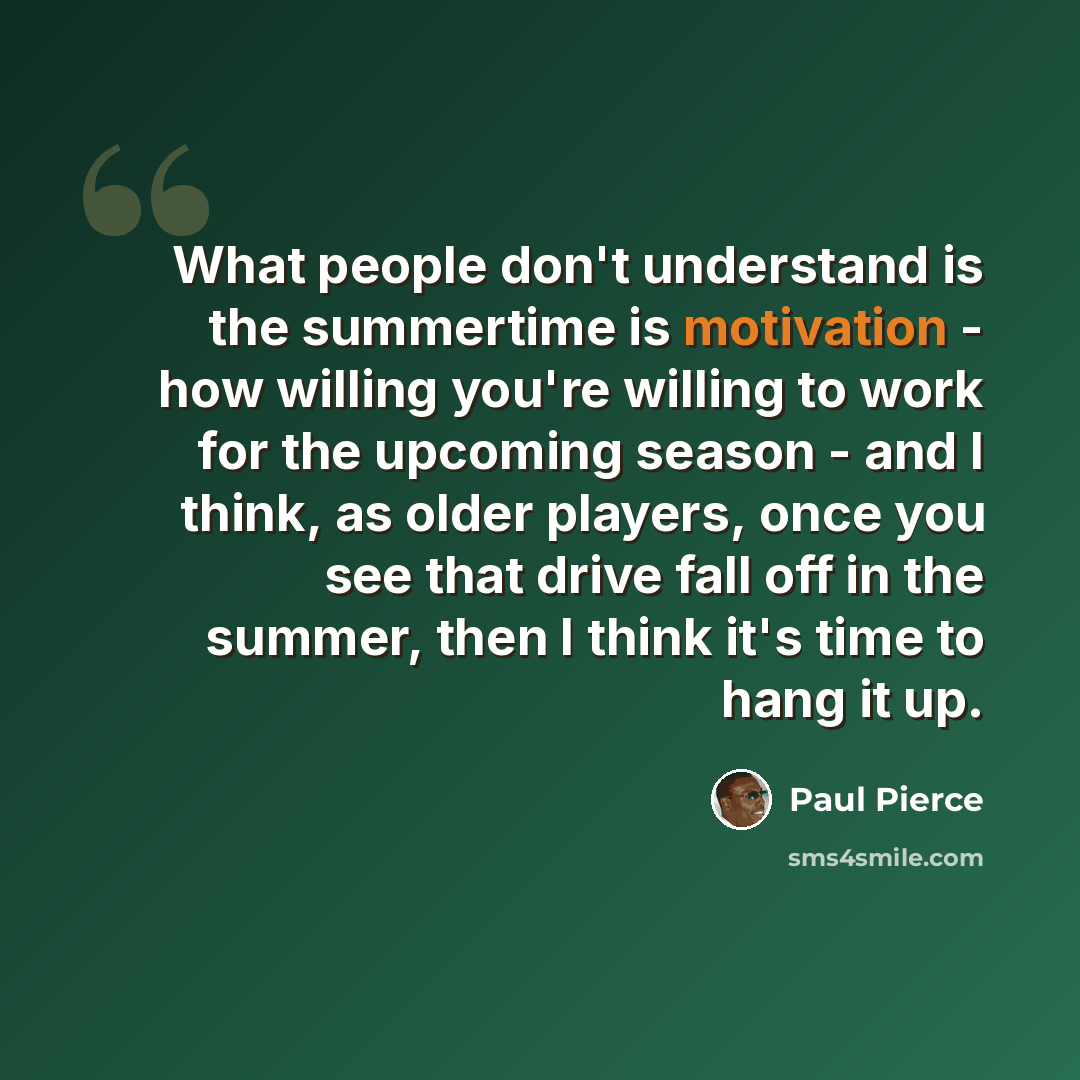 “What people don't understand is the summertime is motivation - how willing you're willing to work for the upcoming season - and I think, as older players, once you see that drive fall off in the summer, then I think it's time to hang it up.” quote by Paul Pierce