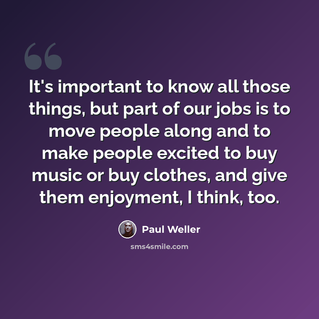 “It's important to know all those things, but part of our jobs is to move people along and to make people excited to buy music or buy clothes, and give them enjoyment, I think, too.” quote by Paul Weller