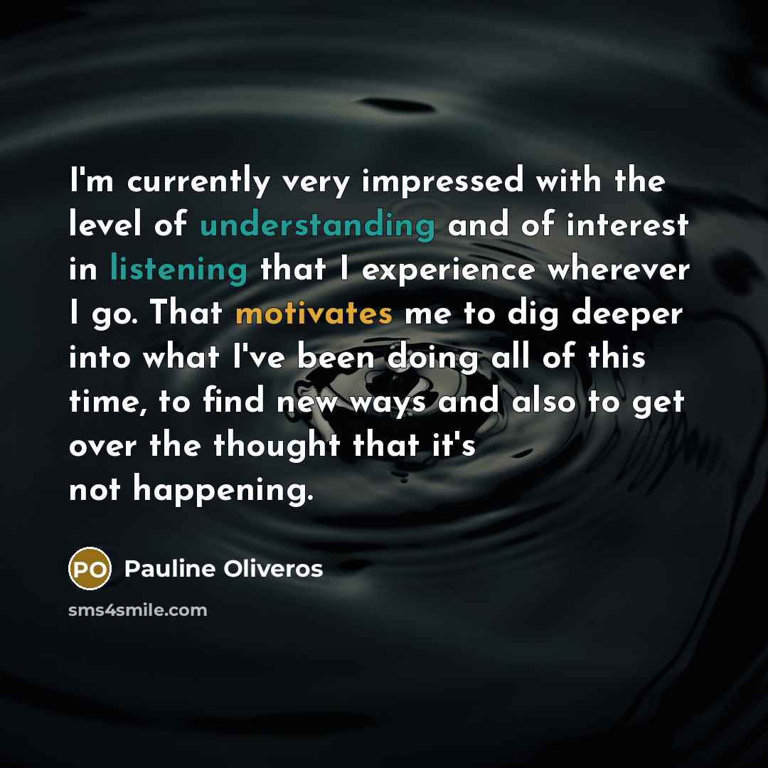 “I'm currently very impressed with the level of understanding and of interest in listening that I experience wherever I go. That motivates me to dig deeper into what I've been doing all of this time, to find new ways and also to get over the thought that it's not happening.” quote by Pauline Oliveros