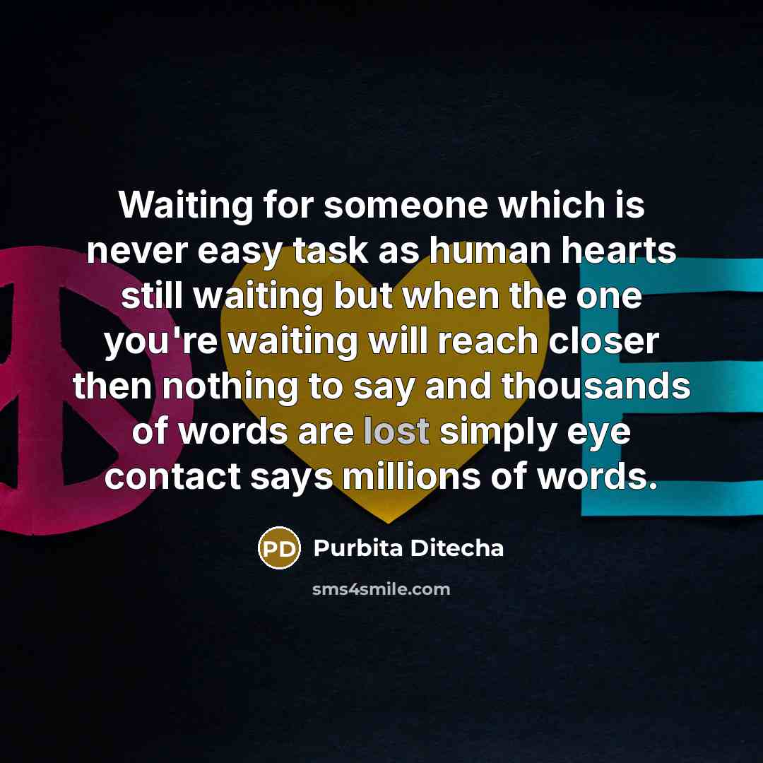 “Waiting for someone which is never easy task as human hearts still waiting but when the one you're waiting will reach closer then nothing to say and thousands of words are lost simply eye contact says millions of words.” quote by Purbita Ditecha