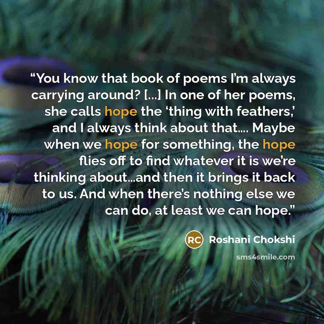 “You know that book of poems I’m always carrying around? [...] In one of her poems, she calls hope the ‘thing with feathers,’ and I always think about that…. Maybe when we hope for something, the hope flies off to find whatever it is we’re thinking about…and then it brings it back to us. And when…” quote by Roshani Chokshi
