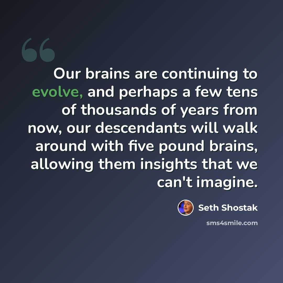“Our brains are continuing to evolve, and perhaps a few tens of thousands of years from now, our descendants will walk around with five pound brains, allowing them insights that we can't imagine.” quote by Seth Shostak