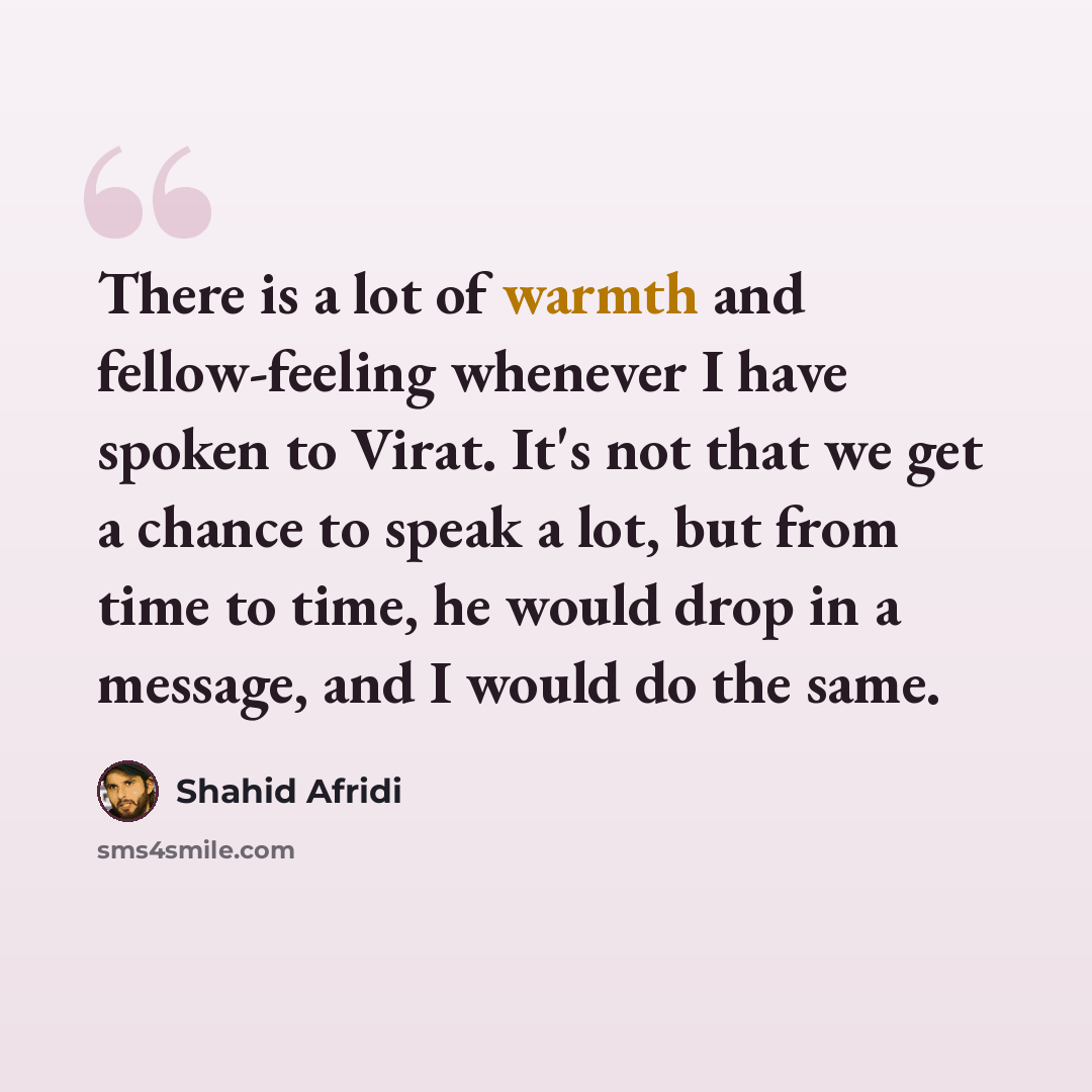 “There is a lot of warmth and fellow-feeling whenever I have spoken to Virat. It's not that we get a chance to speak a lot, but from time to time, he would drop in a message, and I would do the same.” quote by Shahid Afridi