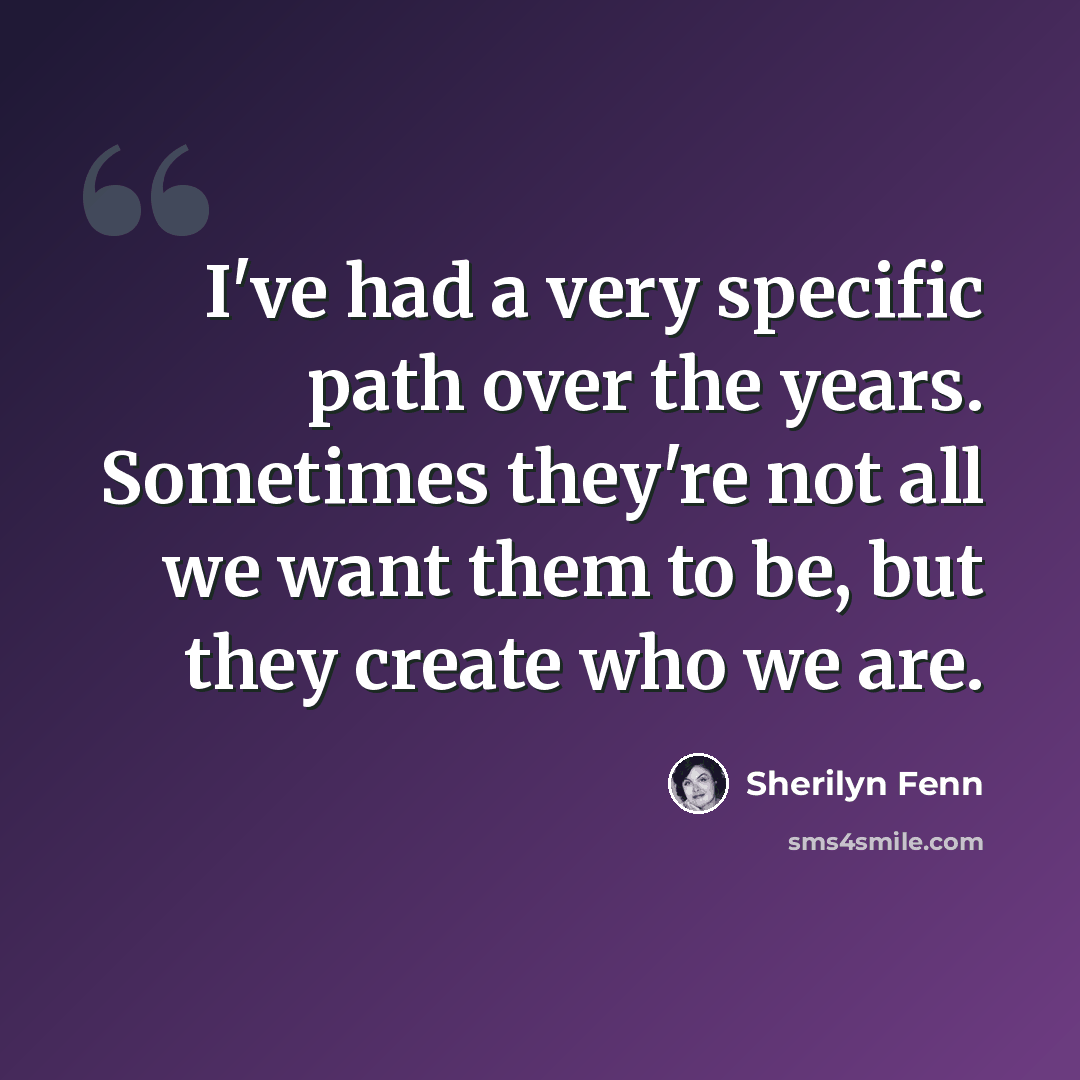 “I've had a very specific path over the years. Sometimes they're not all we want them to be, but they create who we are.” quote by Sherilyn Fenn
