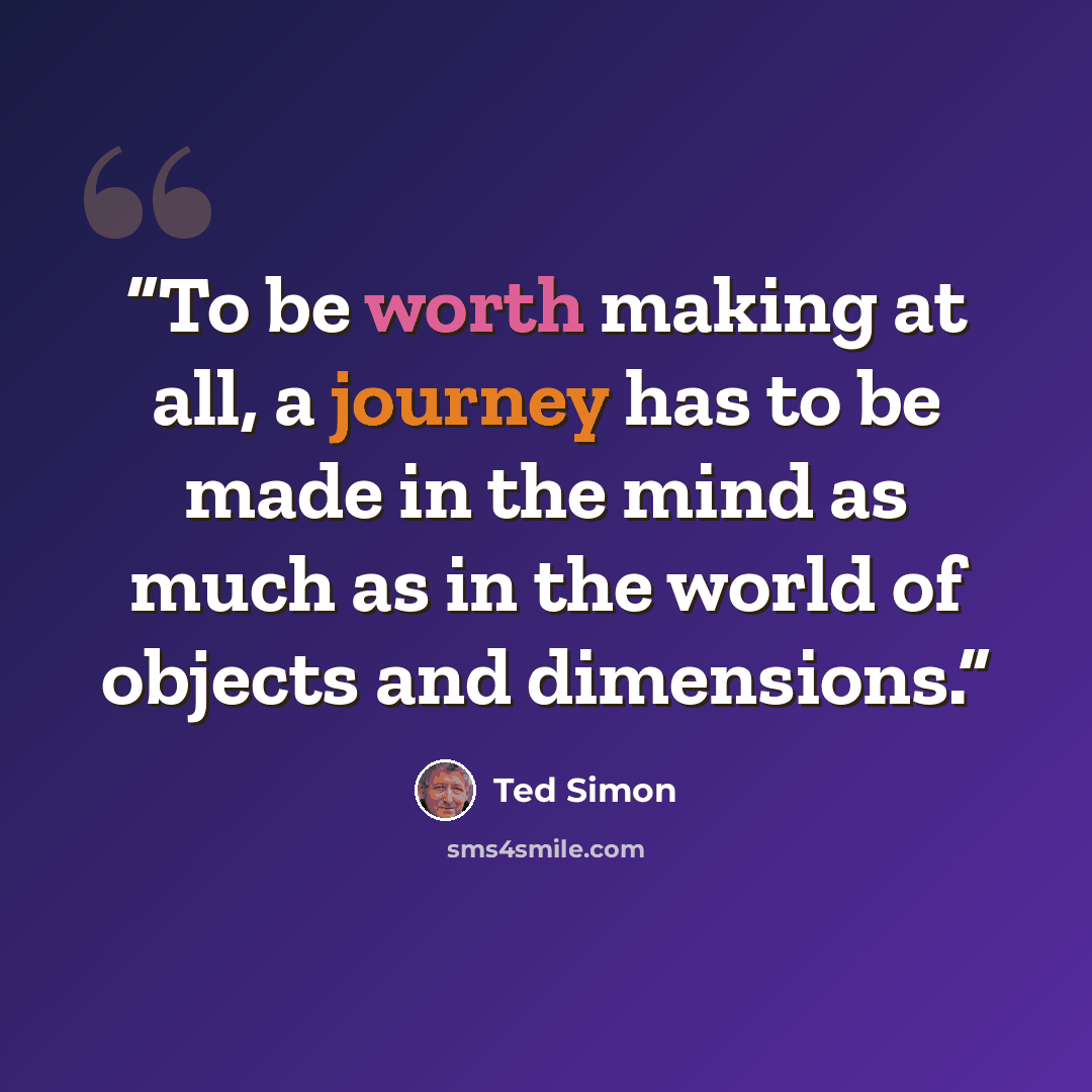 “To be worth making at all, a journey has to be made in the mind as much as in the world of objects and dimensions.” quote by Ted Simon