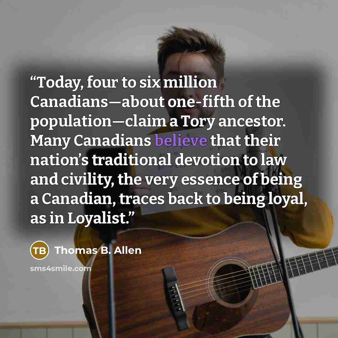 “Today, four to six million Canadians—about one-fifth of the population—claim a Tory ancestor. Many Canadians believe that their nation’s traditional devotion to law and civility, the very essence of being a Canadian, traces back to being loyal, as in Loyalist.” quote by Thomas B. Allen