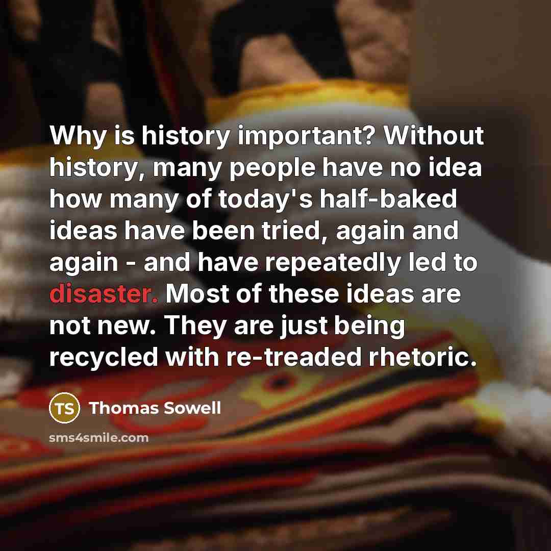 “Why is history important? Without history, many people have no idea how many of today's half-baked ideas have been tried, again and again - and have repeatedly led to disaster. Most of these ideas are not new. They are just being recycled with re-treaded rhetoric.” quote by Thomas Sowell