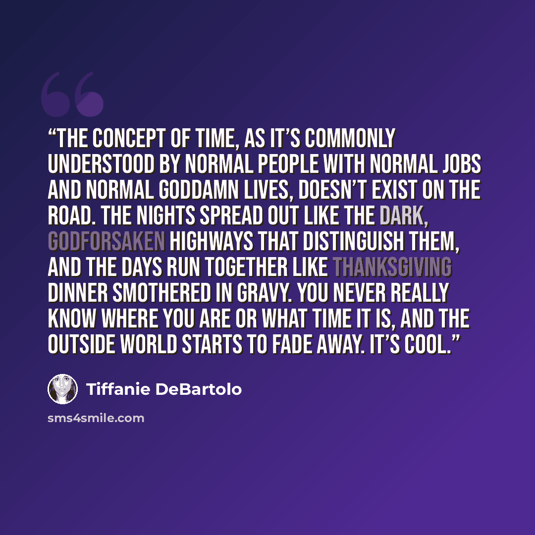 “The concept of time, as it’s commonly understood by normal people with normal jobs and normal goddamn lives, doesn’t exist on the road. The nights spread out like the dark, godforsaken highways that distinguish them, and the days run together like Thanksgiving dinner smothered in gravy. You never…” quote by Tiffanie DeBartolo