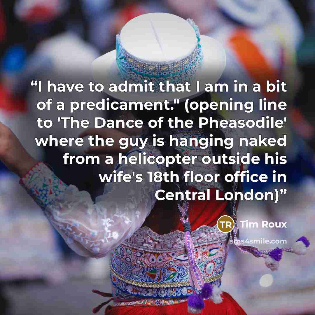 “I have to admit that I am in a bit of a predicament." (opening line to 'The Dance of the Pheasodile' where the guy is hanging naked from a helicopter outside his wife's 18th floor office in Central London)” quote by Tim Roux