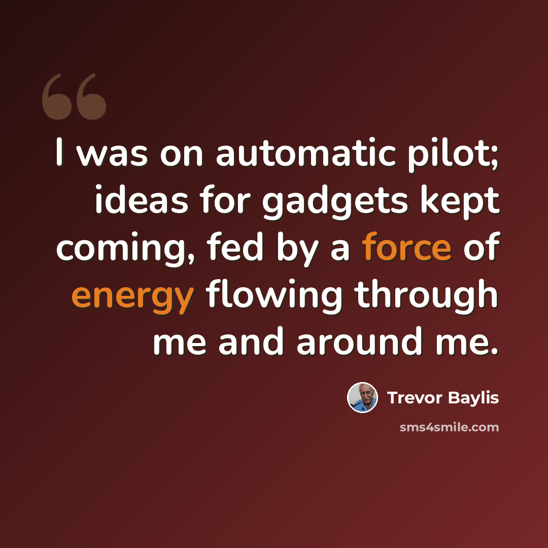 “I was on automatic pilot; ideas for gadgets kept coming, fed by a force of energy flowing through me and around me.” quote by Trevor Baylis