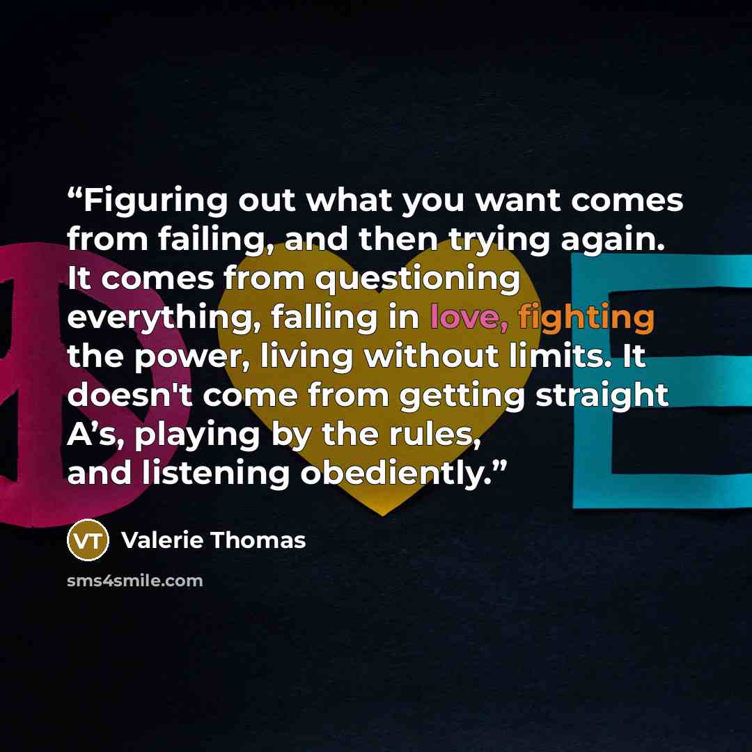 “Figuring out what you want comes from failing, and then trying again. It comes from questioning everything, falling in love, fighting the power, living without limits. It doesn't come from getting straight A’s, playing by the rules, and listening obediently.” quote by Valerie Thomas