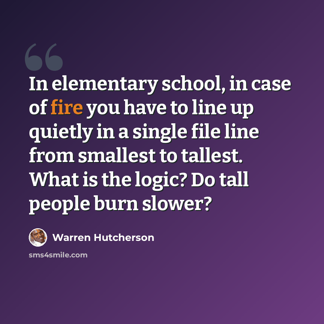 “In elementary school, in case of fire you have to line up quietly in a single file line from smallest to tallest. What is the logic? Do tall people burn slower?” quote by Warren Hutcherson