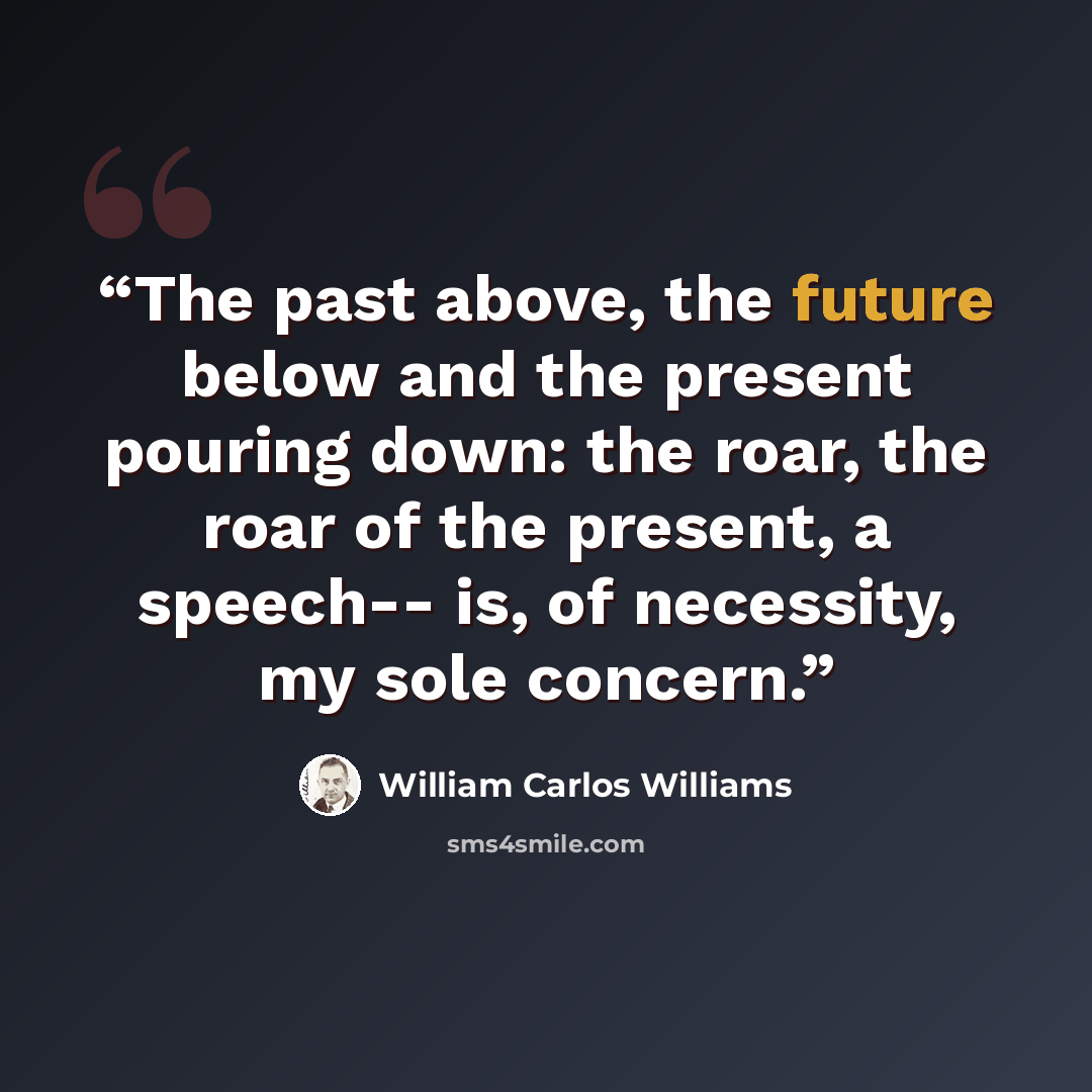 “The past above, the future below and the present pouring down: the roar, the roar of the present, a speech-- is, of necessity, my sole concern.” quote by William Carlos Williams