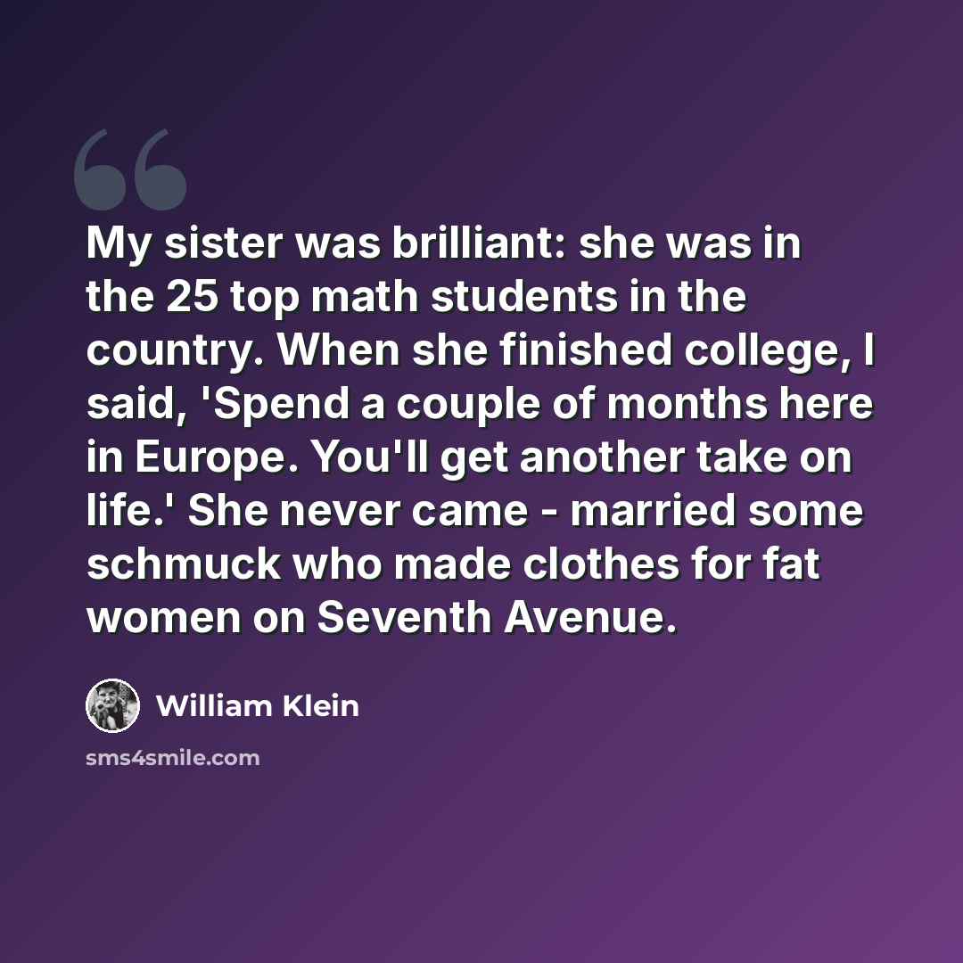 “My sister was brilliant: she was in the 25 top math students in the country. When she finished college, I said, 'Spend a couple of months here in Europe. You'll get another take on life.' She never came - married some schmuck who made clothes for fat women on Seventh Avenue.” quote by William Klein