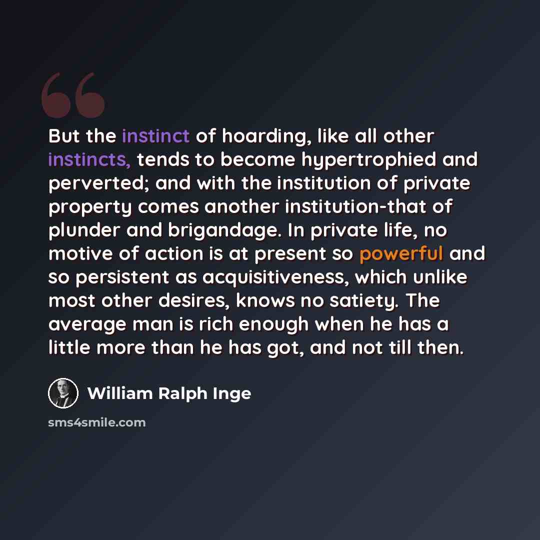 “But the instinct of hoarding, like all other instincts, tends to become hypertrophied and perverted; and with the institution of private property comes another institution-that of plunder and brigandage. In private life, no motive of action is at present so powerful and so persistent as…” quote by William Ralph Inge