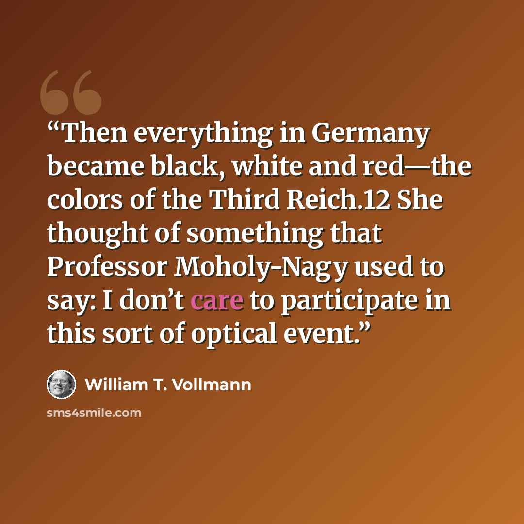 “Then everything in Germany became black, white and red—the colors of the Third Reich.12 She thought of something that Professor Moholy-Nagy used to say: I don’t care to participate in this sort of optical event.” quote by William T. Vollmann