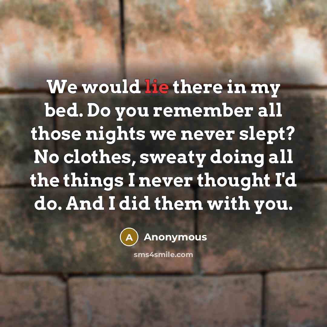 “We would lie there in my bed. Do you remember all those nights we never slept? No clothes, sweaty doing all the things I never thought I'd do. And I did them with you.” quote by Anonymous
