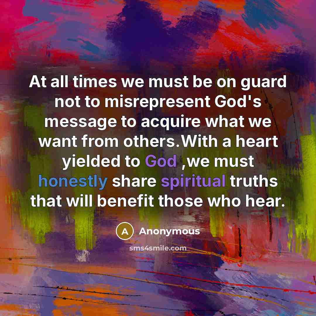 “At all times we must be on guard not to misrepresent God's message to acquire what we want from others.With a heart yielded to God ,we must honestly share spiritual truths that will benefit those who hear.” quote by Anonymous