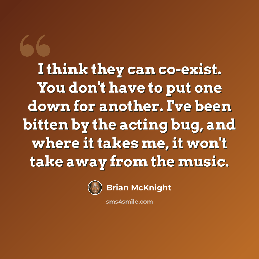 “I think they can co-exist. You don't have to put one down for another. I've been bitten by the acting bug, and where it takes me, it won't take away from the music.” quote by Brian McKnight