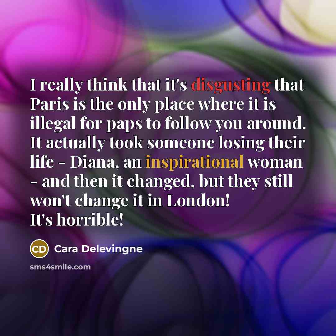 “I really think that it's disgusting that Paris is the only place where it is illegal for paps to follow you around. It actually took someone losing their life - Diana, an inspirational woman - and then it changed, but they still won't change it in London! It's horrible!” quote by Cara Delevingne