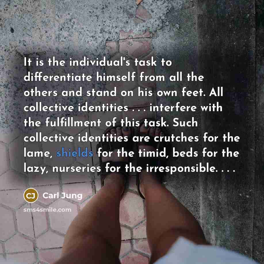 “It is the individual's task to differentiate himself from all the others and stand on his own feet. All collective identities . . . interfere with the fulfillment of this task. Such collective identities are crutches for the lame, shields for the timid, beds for the lazy, nurseries for the…” quote by Carl Jung