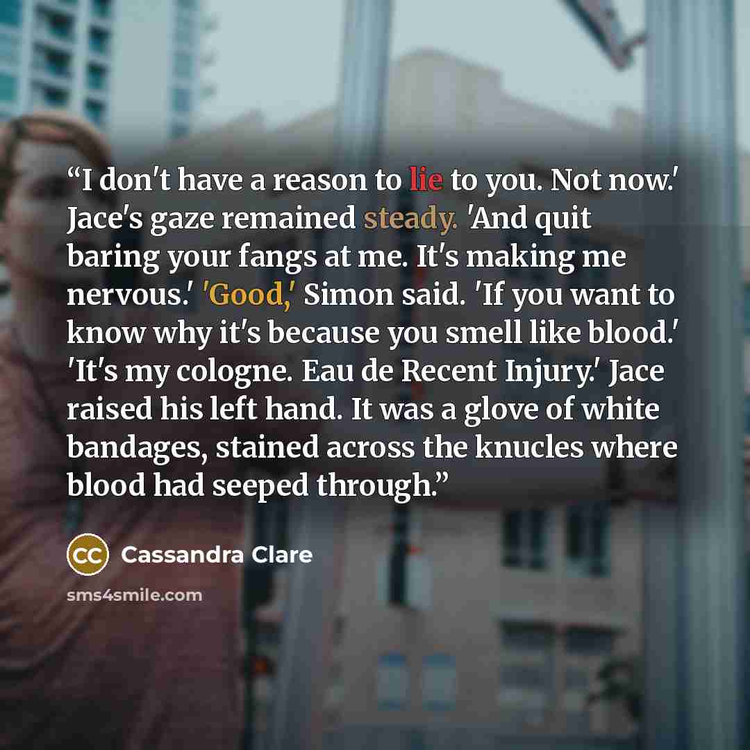 “I don't have a reason to lie to you. Not now.' Jace's gaze remained steady. 'And quit baring your fangs at me. It's making me nervous.' 'Good,' Simon said. 'If you want to know why it's because you smell like blood.' 'It's my cologne. Eau de Recent Injury.' Jace raised his left hand. It was a…” quote by Cassandra Clare