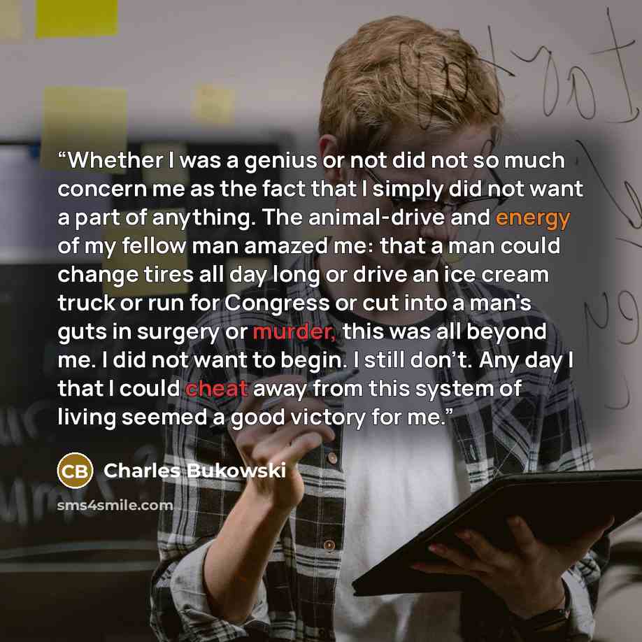 “Whether I was a genius or not did not so much concern me as the fact that I simply did not want a part of anything. The animal-drive and energy of my fellow man amazed me: that a man could change tires all day long or drive an ice cream truck or run for Congress or cut into a man's guts in surgery…” quote by Charles Bukowski
