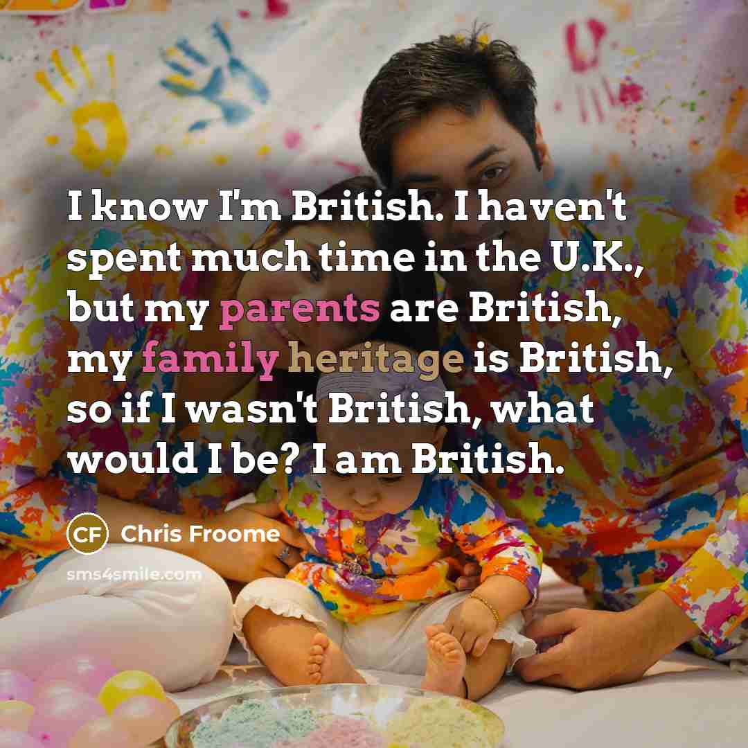 “I know I'm British. I haven't spent much time in the U.K., but my parents are British, my family heritage is British, so if I wasn't British, what would I be? I am British.” quote by Chris Froome