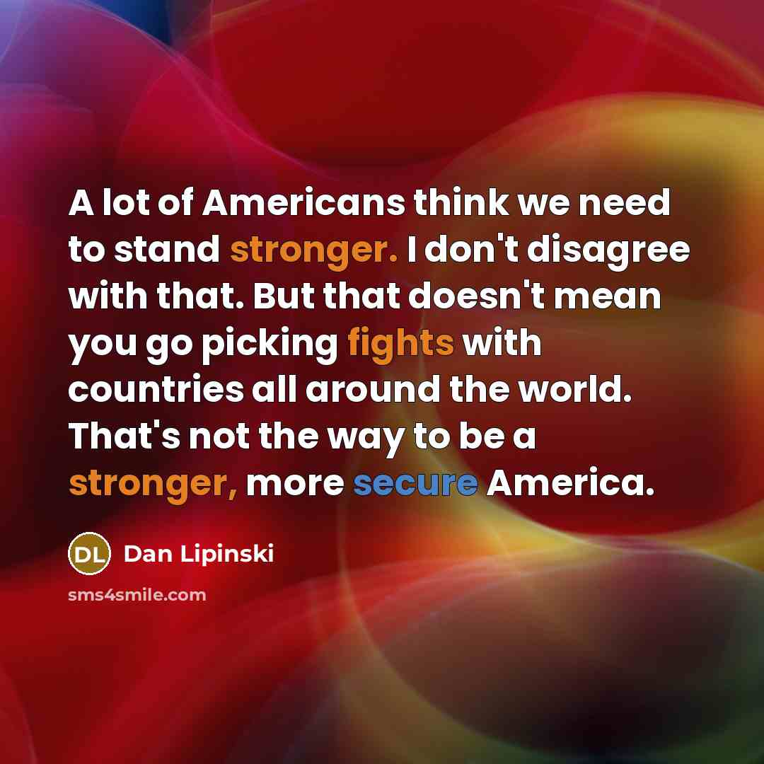 “A lot of Americans think we need to stand stronger. I don't disagree with that. But that doesn't mean you go picking fights with countries all around the world. That's not the way to be a stronger, more secure America.” quote by Dan Lipinski