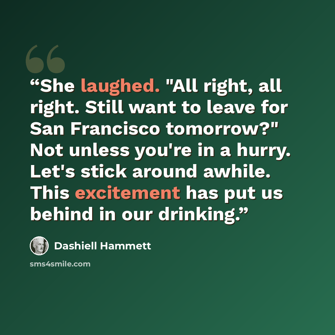 “She laughed. "All right, all right. Still want to leave for San Francisco tomorrow?" Not unless you're in a hurry. Let's stick around awhile. This excitement has put us behind in our drinking.” quote by Dashiell Hammett