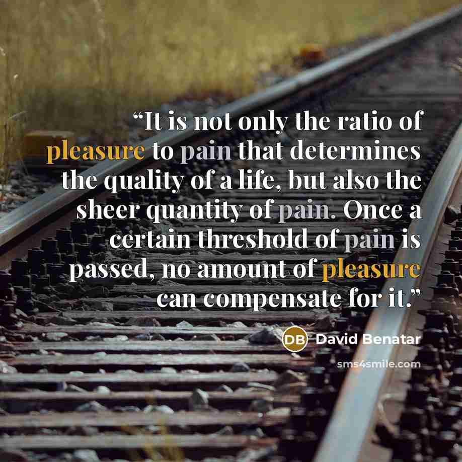 “It is not only the ratio of pleasure to pain that determines the quality of a life, but also the sheer quantity of pain. Once a certain threshold of pain is passed, no amount of pleasure can compensate for it.” quote by David Benatar