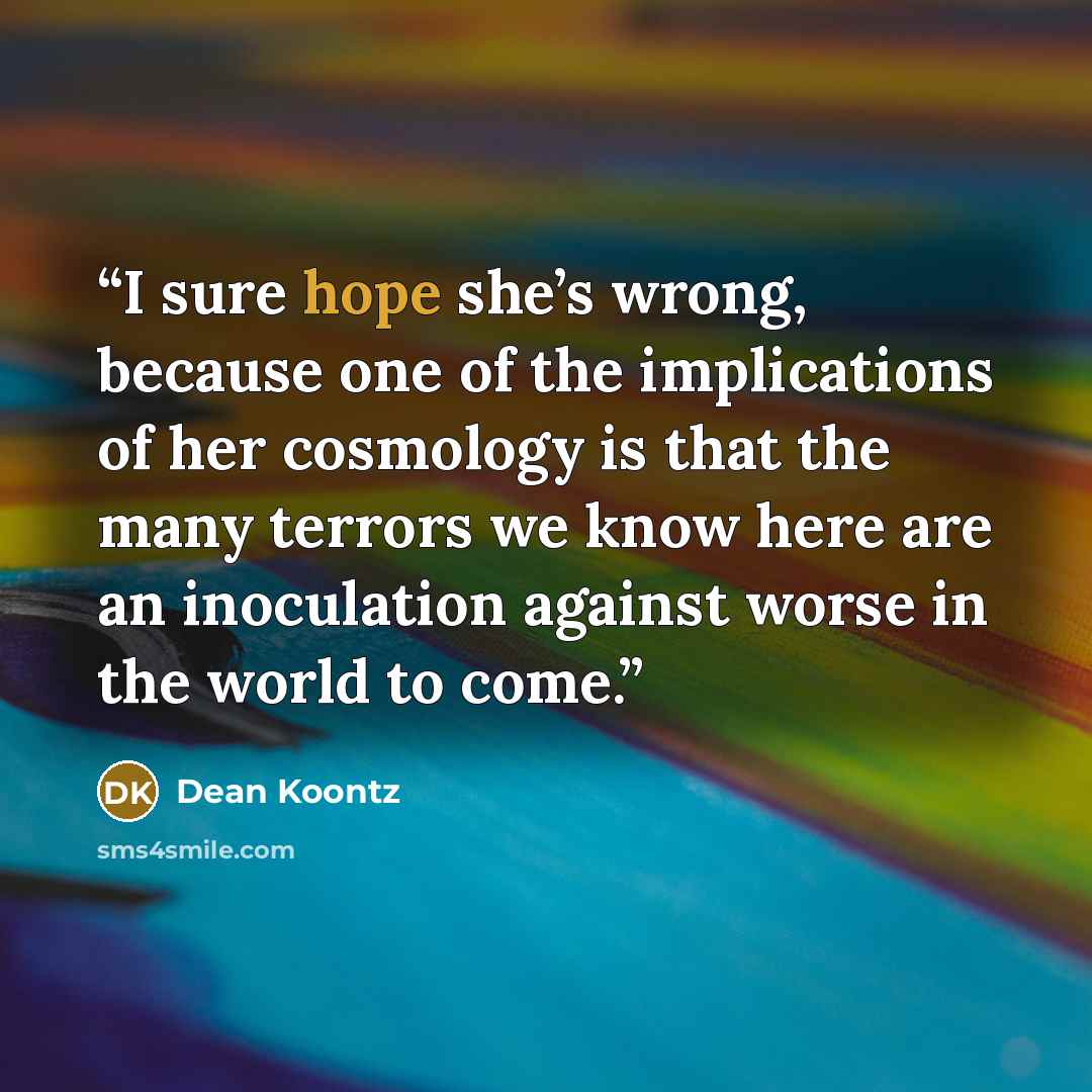 “I sure hope she’s wrong, because one of the implications of her cosmology is that the many terrors we know here are an inoculation against worse in the world to come.” quote by Dean Koontz