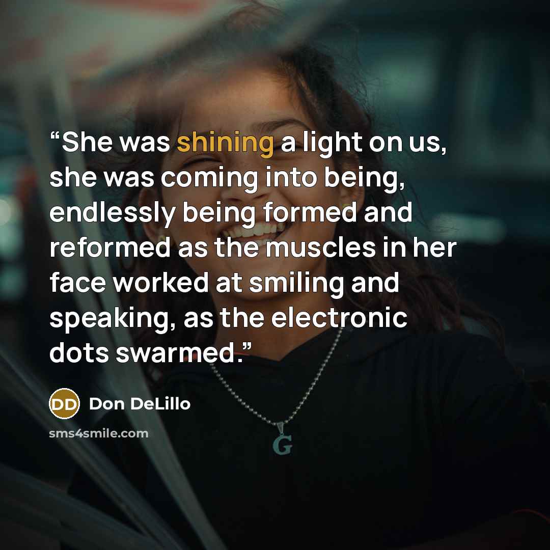 “She was shining a light on us, she was coming into being, endlessly being formed and reformed as the muscles in her face worked at smiling and speaking, as the electronic dots swarmed.” quote by Don DeLillo
