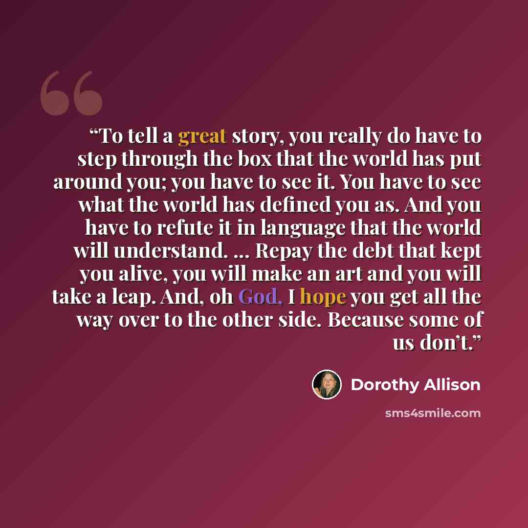 “To tell a great story, you really do have to step through the box that the world has put around you; you have to see it. You have to see what the world has defined you as. And you have to refute it in language that the world will understand. ... Repay the debt that kept you alive, you will make an…” quote by Dorothy Allison