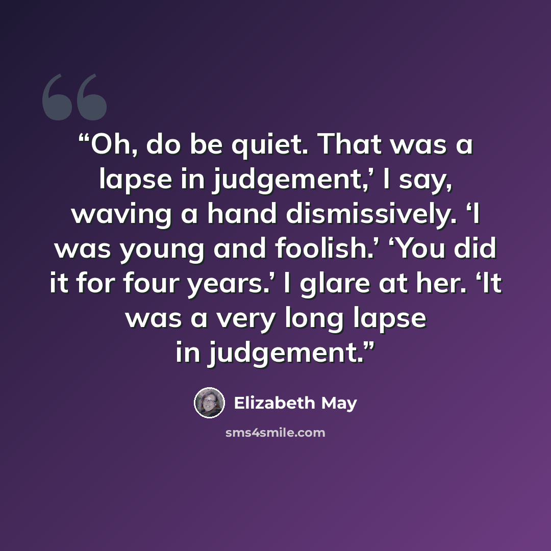“Oh, do be quiet. That was a lapse in judgement,’ I say, waving a hand dismissively. ‘I was young and foolish.’ ‘You did it for four years.’ I glare at her. ‘It was a very long lapse in judgement.” quote by Elizabeth May