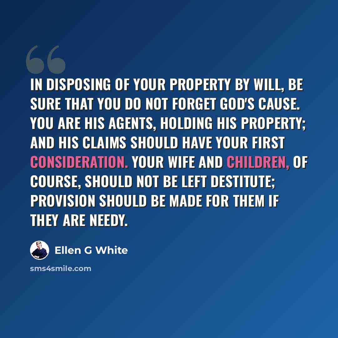 “In disposing of your property by will, be sure that you do not forget God's cause. You are his agents, holding His property; and His claims should have your first consideration. Your wife and children, of course, should not be left destitute; provision should be made for them if they are needy.” quote by Ellen G White