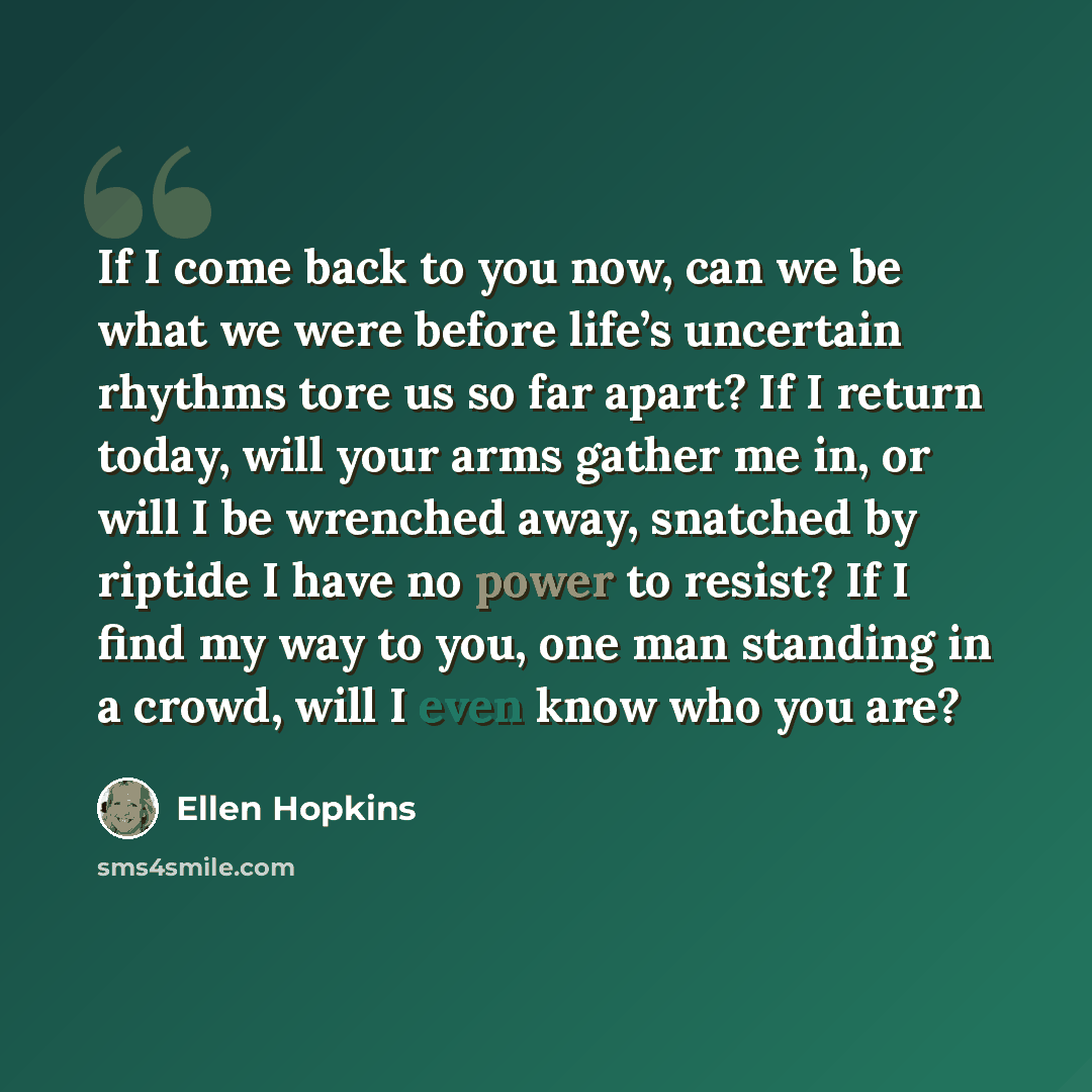 “If I come back to you now, can we be what we were before life’s uncertain rhythms tore us so far apart? If I return today, will your arms gather me in, or will I be wrenched away, snatched by riptide I have no power to resist? If I find my way to you, one man standing in a crowd, will I even know…” quote by Ellen Hopkins