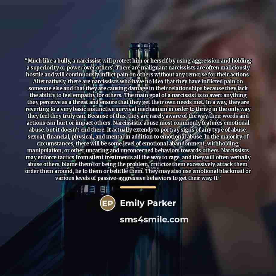 “Much like a bully, a narcissist will protect him or herself by using aggression and holding a superiority or power over others’. There are malignant narcissists are often maliciously hostile and will continuously inflict pain on others without any remorse for their actions. Alternatively, there…” quote by Emily Parker