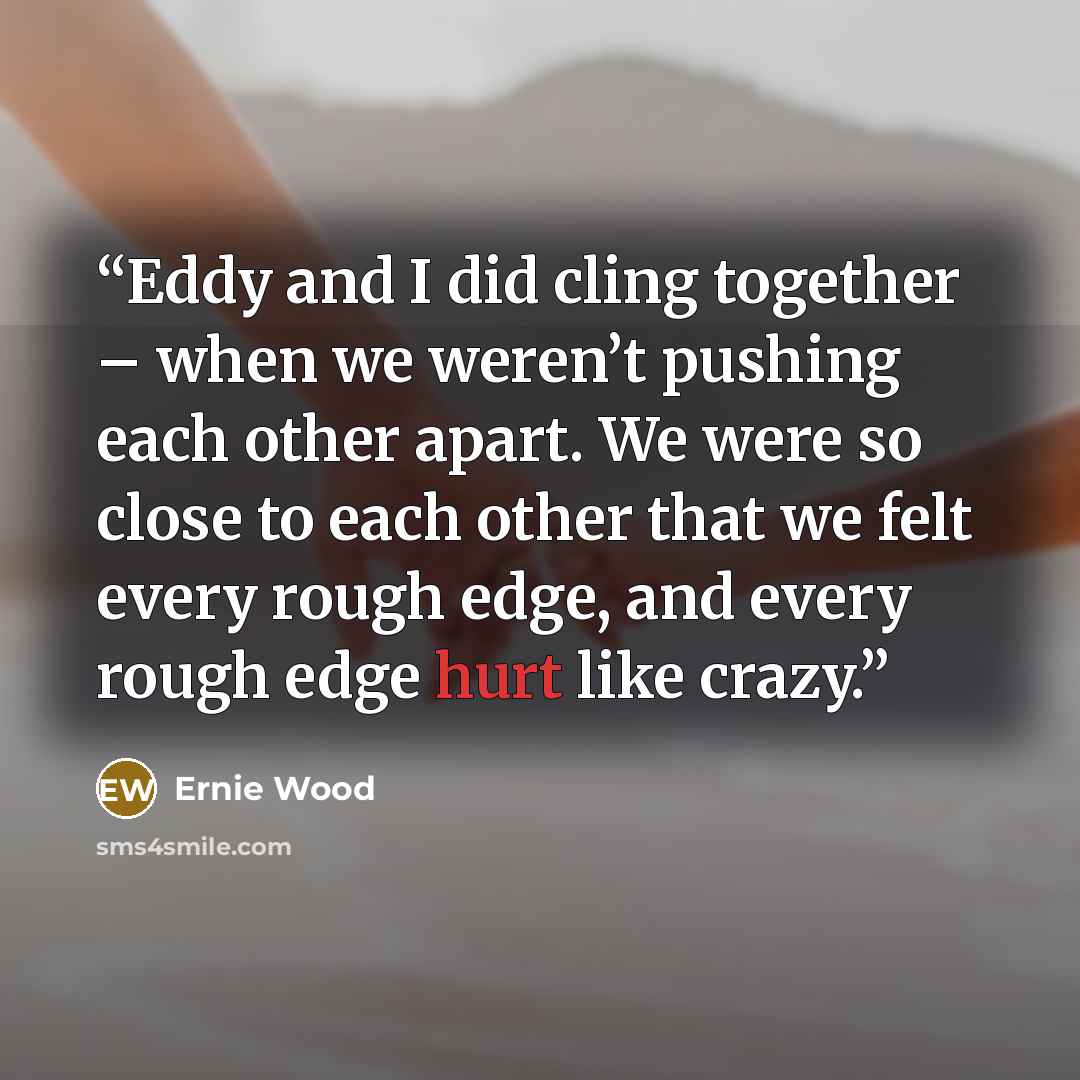 “Eddy and I did cling together – when we weren’t pushing each other apart. We were so close to each other that we felt every rough edge, and every rough edge hurt like crazy.” quote by Ernie Wood