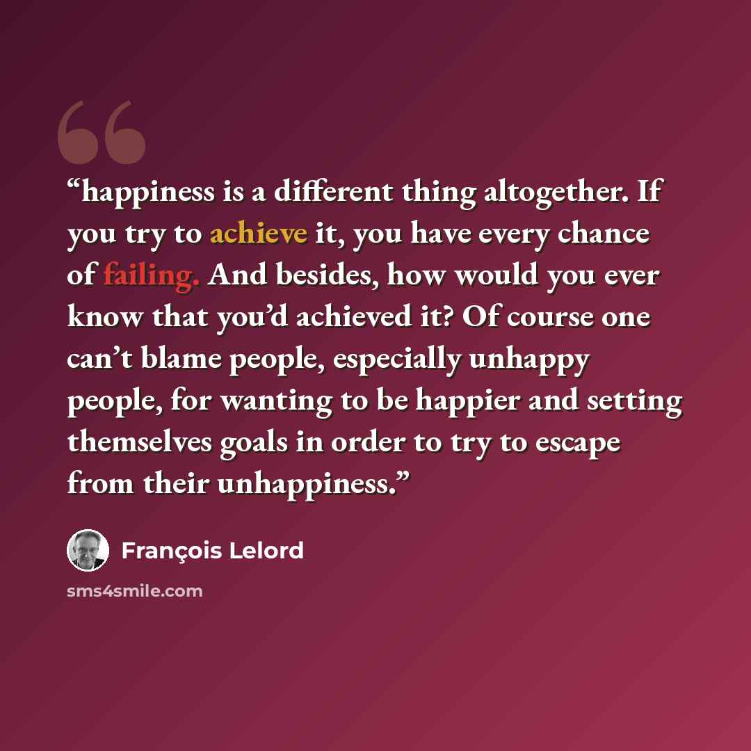 “happiness is a different thing altogether. If you try to achieve it, you have every chance of failing. And besides, how would you ever know that you’d achieved it? Of course one can’t blame people, especially unhappy people, for wanting to be happier and setting themselves goals in order to try to…” quote by François Lelord