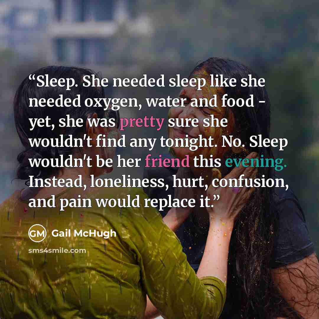 “Sleep. She needed sleep like she needed oxygen, water and food - yet, she was pretty sure she wouldn't find any tonight. No. Sleep wouldn't be her friend this evening. Instead, loneliness, hurt, confusion, and pain would replace it.” quote by Gail McHugh