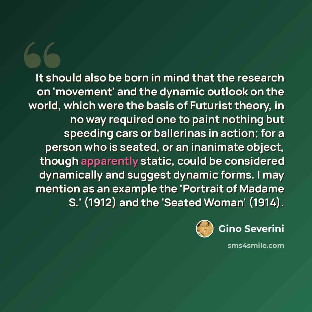 “It should also be born in mind that the research on 'movement' and the dynamic outlook on the world, which were the basis of Futurist theory, in no way required one to paint nothing but speeding cars or ballerinas in action; for a person who is seated, or an inanimate object, though apparently…” quote by Gino Severini