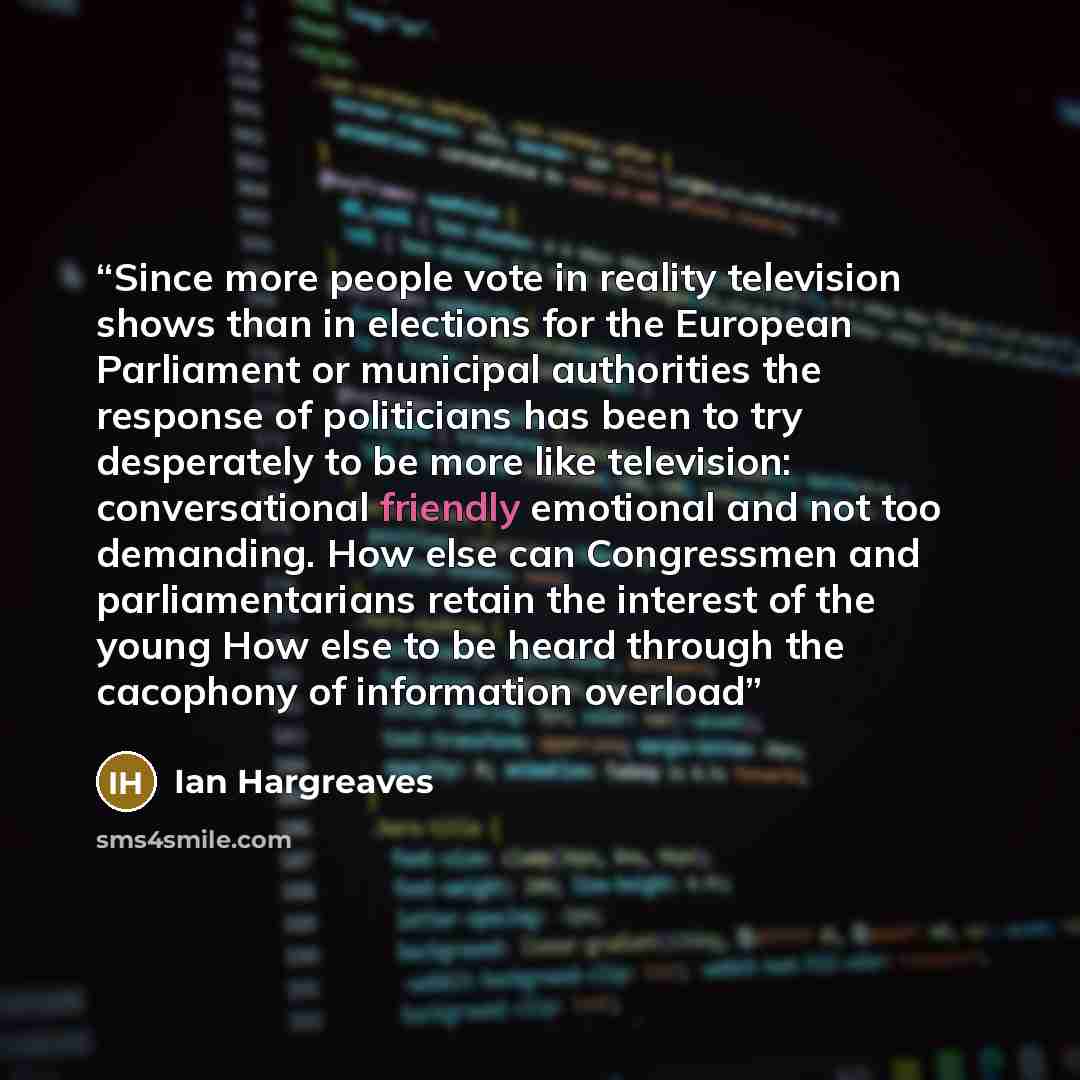 “Since more people vote in reality television shows than in elections for the European Parliament or municipal authorities the response of politicians has been to try desperately to be more like television: conversational friendly emotional and not too demanding. How else can Congressmen and…” quote by Ian Hargreaves